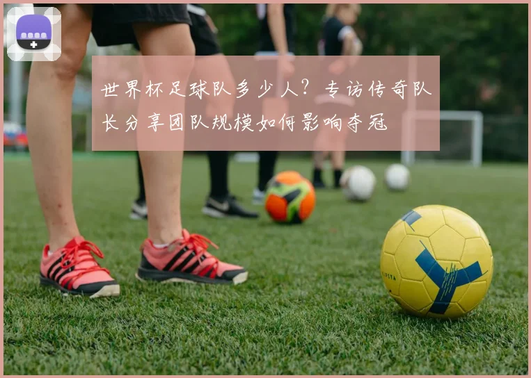 世界杯足球队多少人？专访传奇队长分享团队规模如何影响夺冠