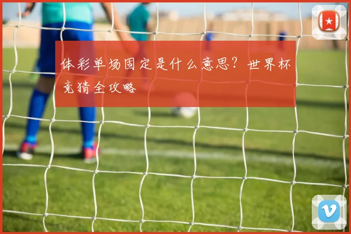 体彩单场固定是什么意思？世界杯竞猜全攻略