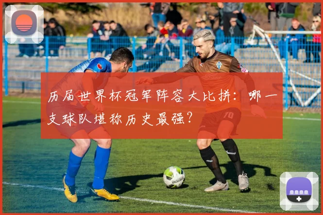 历届世界杯冠军阵容大比拼：哪一支球队堪称历史最强？