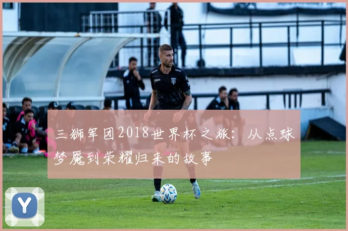 三狮军团2018世界杯之旅：从点球梦魇到荣耀归来的故事