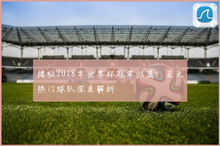 揭秘2018年世界杯冠军归属：五大热门球队深度解析