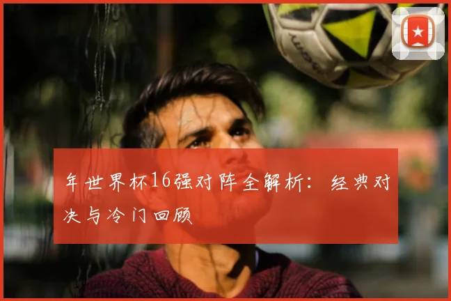 年世界杯16强对阵全解析:经典对决与冷门回顾